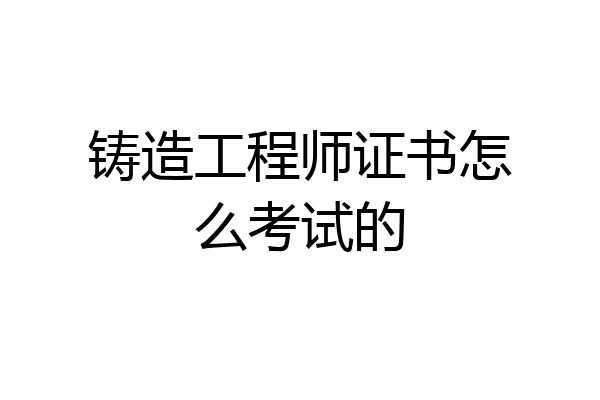 铸造工程师证书怎么考试的
