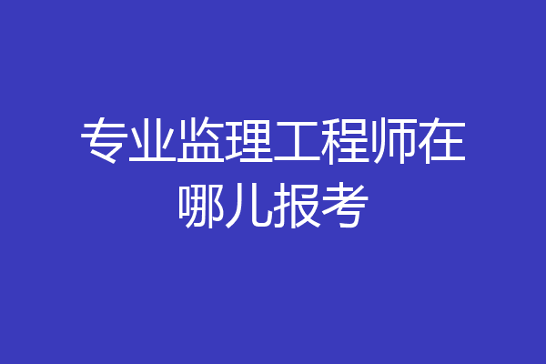 专业监理工程师在哪儿报考