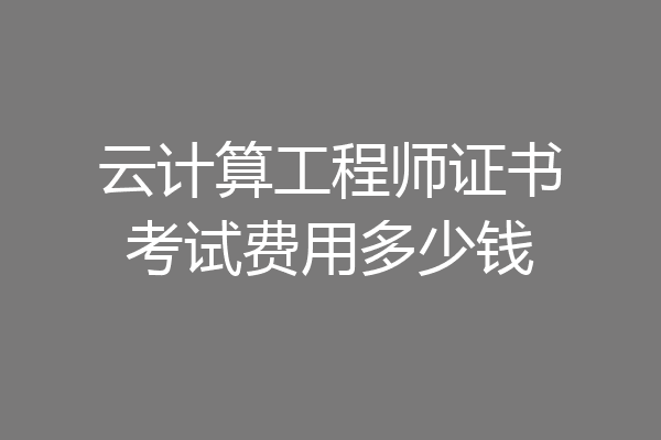 云计算工程师证书考试费用多少钱