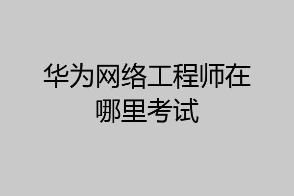 华为网络工程师在哪里考试