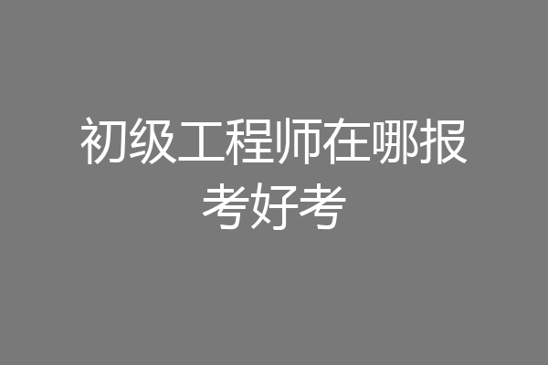 初级工程师在哪报考好考