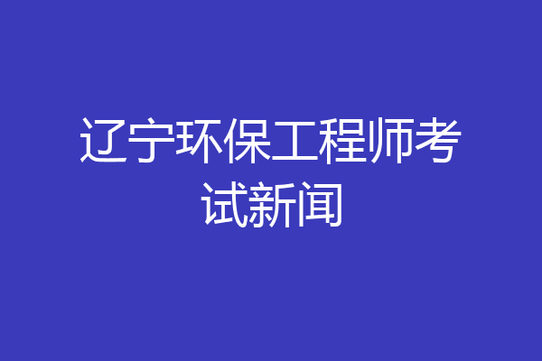 辽宁环保工程师考试新闻