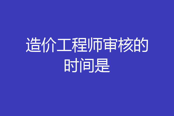 造价工程师审核的时间是