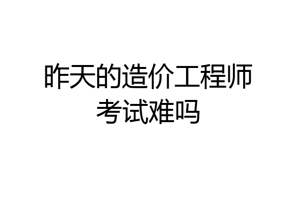 昨天的造价工程师考试难吗