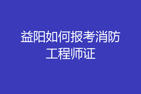 益阳如何报考消防工程师证