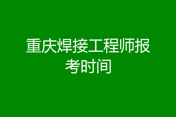 重庆焊接工程师报考时间
