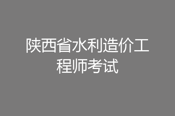 陕西省水利造价工程师考试