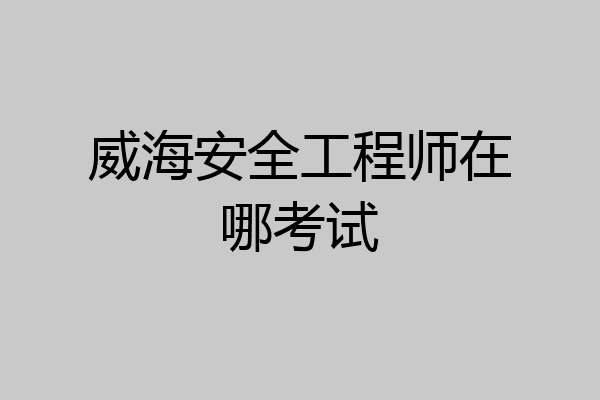 威海安全工程师在哪考试
