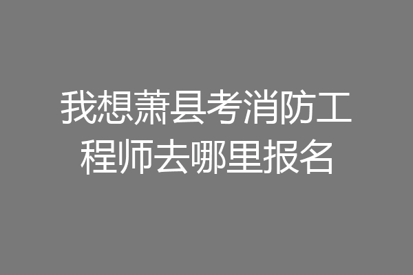 我想萧县考消防工程师去哪里报名