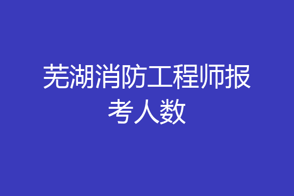 芜湖消防工程师报考人数