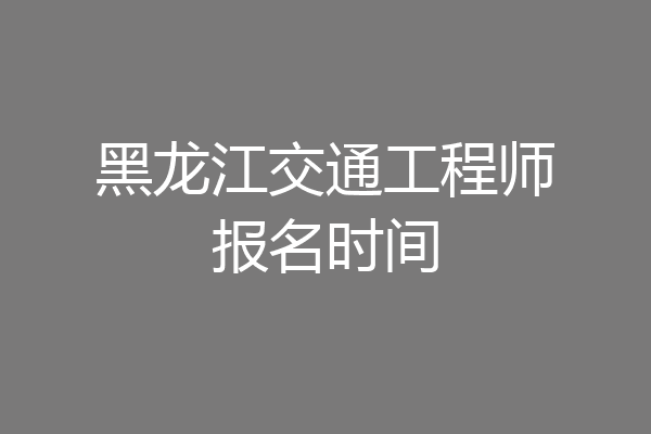 黑龙江交通工程师报名时间