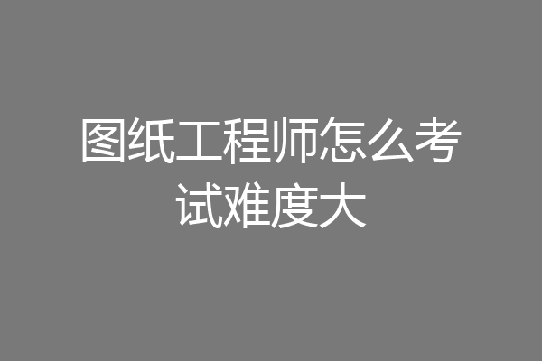 图纸工程师怎么考试难度大