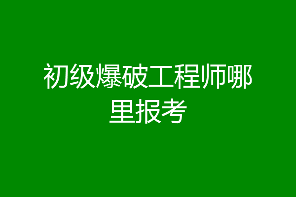 初级爆破工程师哪里报考