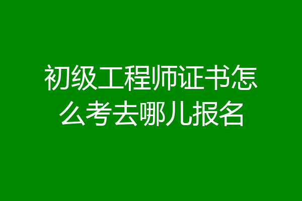 初级工程师证书怎么考去哪儿报名