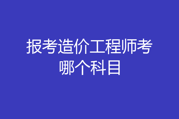 报考造价工程师考哪个科目