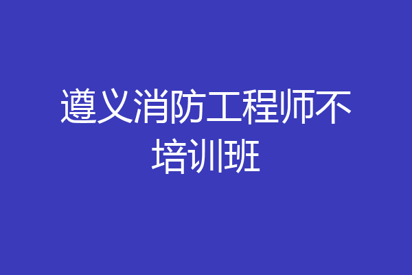 遵义消防工程师不培训班