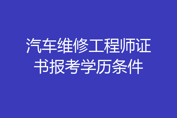 汽车维修工程师证书报考学历条件