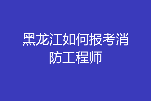 黑龙江如何报考消防工程师