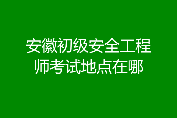 安徽初级安全工程师考试地点在哪