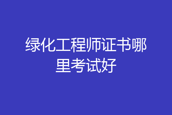 绿化工程师证书哪里考试好