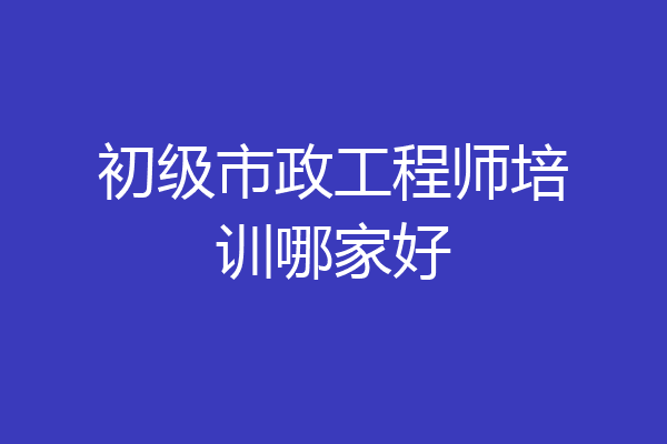 初级市政工程师培训哪家好