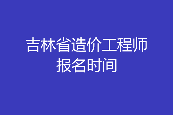 吉林省造价工程师报名时间