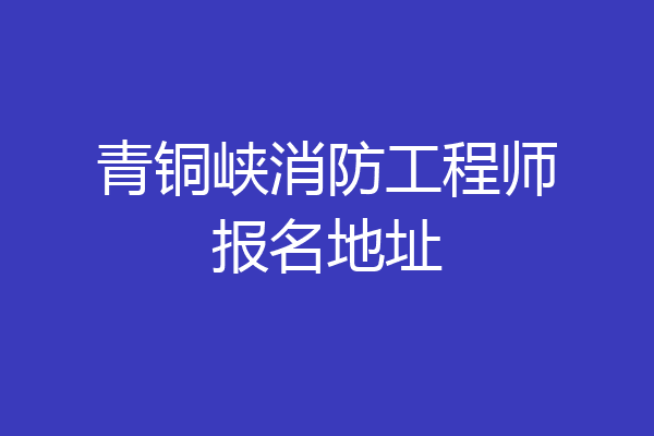 青铜峡消防工程师报名地址