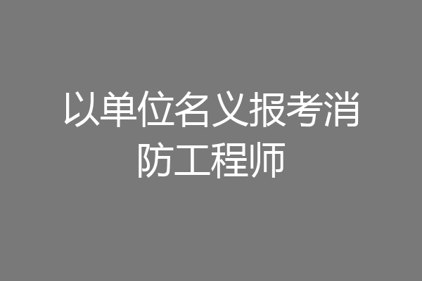 以单位名义报考消防工程师