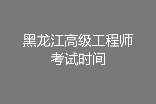 黑龙江高级工程师考试时间