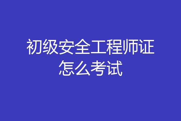 初级安全工程师证怎么考试