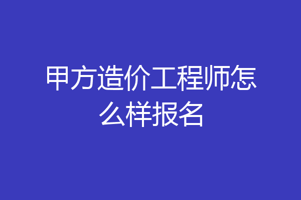 甲方造价工程师怎么样报名
