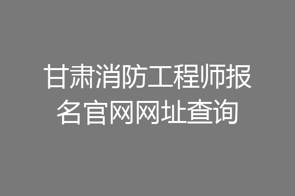 甘肃消防工程师报名官网网址查询