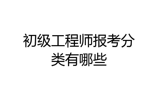 初级工程师报考分类有哪些
