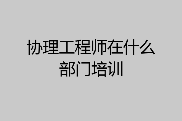 协理工程师在什么部门培训