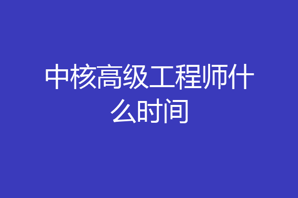 中核高级工程师什么时间