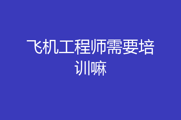 飞机工程师需要培训嘛