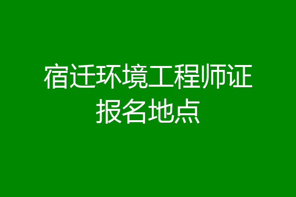 宿迁环境工程师证报名地点