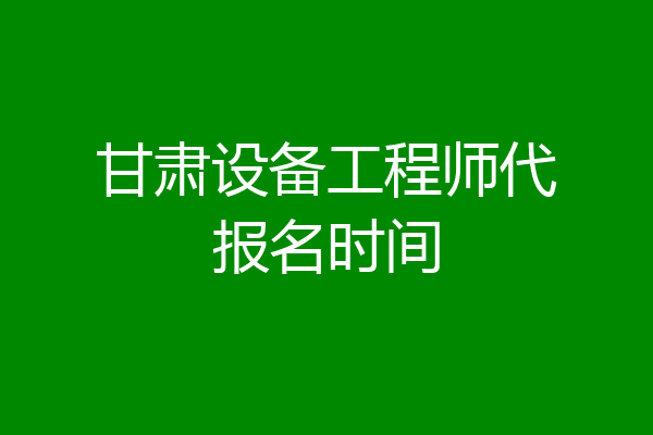 甘肃设备工程师代报名时间