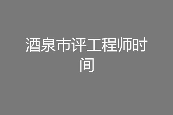 酒泉市评工程师时间