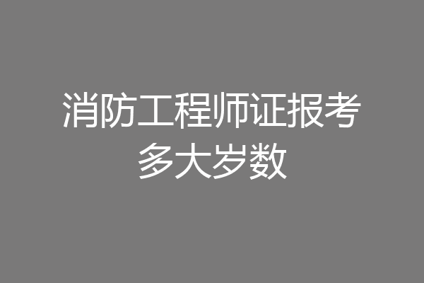 消防工程师证报考多大岁数