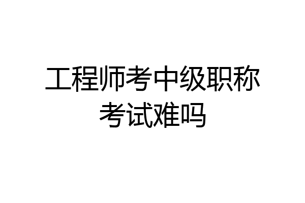 工程师考中级职称考试难吗