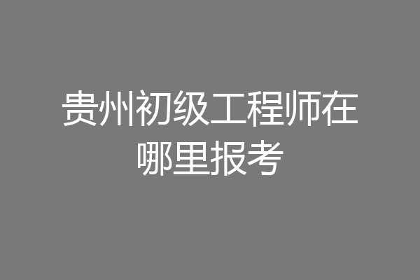 贵州初级工程师在哪里报考