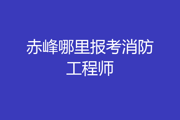 赤峰哪里报考消防工程师