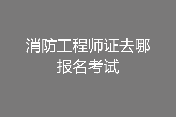 消防工程师证去哪报名考试