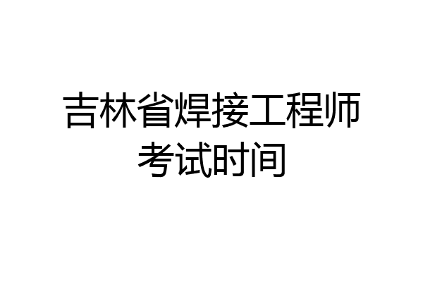 吉林省焊接工程师考试时间