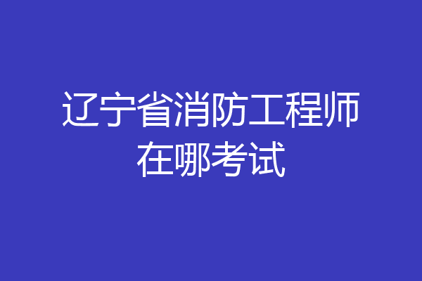 辽宁省消防工程师在哪考试