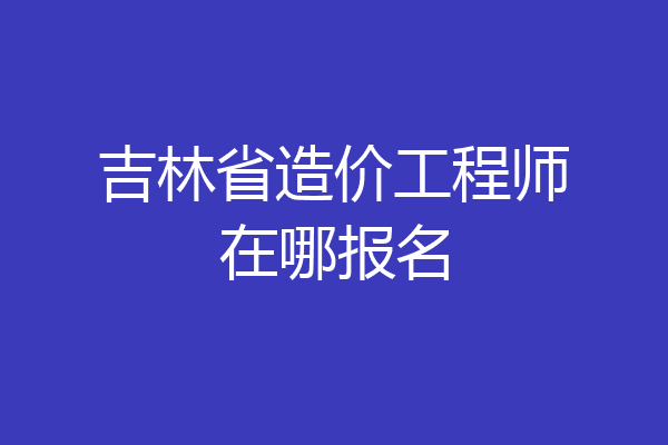 吉林省造价工程师在哪报名