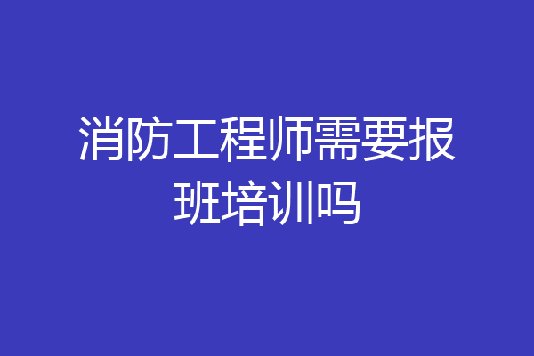 消防工程师需要报班培训吗