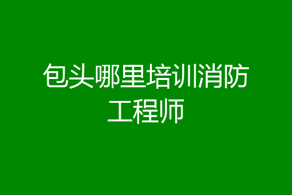 包头哪里培训消防工程师