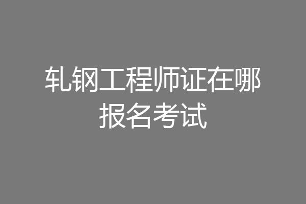 轧钢工程师证在哪报名考试